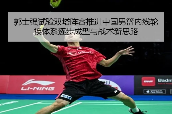 郭士强试验双塔阵容推进中国男篮内线轮换体系逐步成型与战术新思路