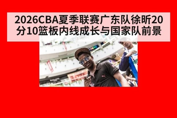 2026CBA夏季联赛广东队徐昕20分10篮板内线成长与国家队前景