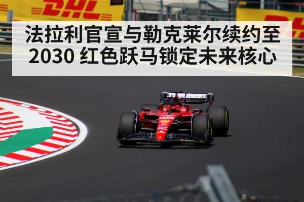 法拉利官宣与勒克莱尔续约至2030 红色跃马锁定未来核心