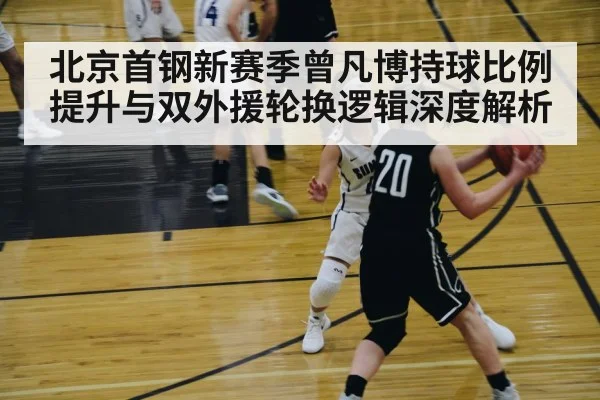 北京首钢新赛季曾凡博持球比例提升与双外援轮换逻辑深度解析