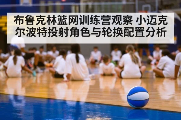 布鲁克林篮网训练营观察 小迈克尔波特投射角色与轮换配置分析