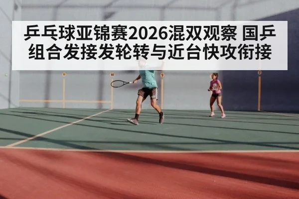 乒乓球亚锦赛2026混双观察 国乒组合发接发轮转与近台快攻衔接