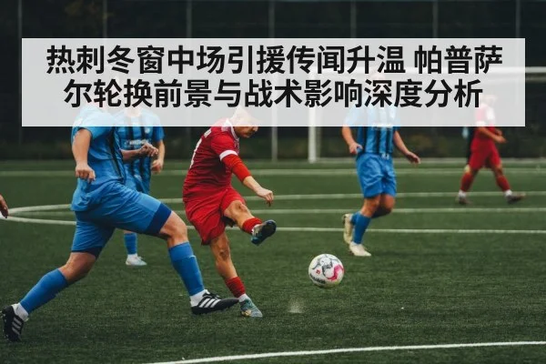 热刺冬窗中场引援传闻升温 帕普萨尔轮换前景与战术影响深度分析