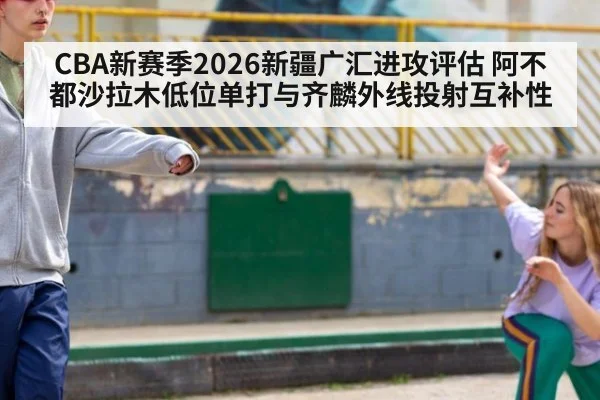 CBA新赛季2026新疆广汇进攻评估 阿不都沙拉木低位单打与齐麟外线投射互补性